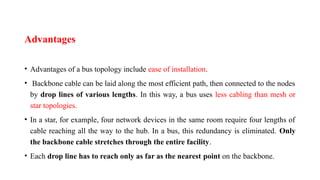 Advantages
• Advantages of a bus topology include ease of installation.
• Backbone cable can be laid along the most efficient path, then connected to the nodes
by drop lines of various lengths. In this way, a bus uses less cabling than mesh or
star topologies.
• In a star, for example, four network devices in the same room require four lengths of
cable reaching all the way to the hub. In a bus, this redundancy is eliminated. Only
the backbone cable stretches through the entire facility.
• Each drop line has to reach only as far as the nearest point on the backbone.
 