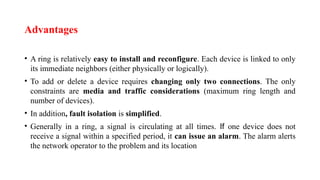 Advantages
• A ring is relatively easy to install and reconfigure. Each device is linked to only
its immediate neighbors (either physically or logically).
• To add or delete a device requires changing only two connections. The only
constraints are media and traffic considerations (maximum ring length and
number of devices).
• In addition, fault isolation is simplified.
• Generally in a ring, a signal is circulating at all times. If one device does not
receive a signal within a specified period, it can issue an alarm. The alarm alerts
the network operator to the problem and its location
 
