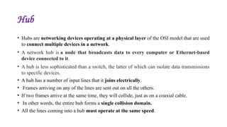 Hub
• Hubs are networking devices operating at a physical layer of the OSI model that are used
to connect multiple devices in a network.
• A network hub is a node that broadcasts data to every computer or Ethernet-based
device connected to it.
• A hub is less sophisticated than a switch, the latter of which can isolate data transmissions
to specific devices.
• A hub has a number of input lines that it joins electrically.
• Frames arriving on any of the lines are sent out on all the others.
• If two frames arrive at the same time, they will collide, just as on a coaxial cable.
• In other words, the entire hub forms a single collision domain.
• All the lines coming into a hub must operate at the same speed.
 