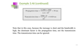 3.46
Note that in this case, because the message is short and the bandwidth is
high, the dominant factor is the propagation time, not the transmission
time. The transmission time can be ignored.
Example 3.46 (continued)
 
