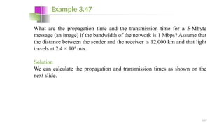 3.47
What are the propagation time and the transmission time for a 5-Mbyte
message (an image) if the bandwidth of the network is 1 Mbps? Assume that
the distance between the sender and the receiver is 12,000 km and that light
travels at 2.4 × 108
m/s.
Solution
We can calculate the propagation and transmission times as shown on the
next slide.
Example 3.47
 