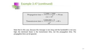 3.48
Note that in this case, because the message is very long and the bandwidth is not very
high, the dominant factor is the transmission time, not the propagation time. The
propagation time can be ignored.
Example 3.47 (continued)
 