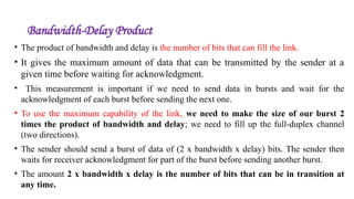 Bandwidth-Delay Product
• The product of bandwidth and delay is the number of bits that can fill the link.
• It gives the maximum amount of data that can be transmitted by the sender at a
given time before waiting for acknowledgment.
• This measurement is important if we need to send data in bursts and wait for the
acknowledgment of each burst before sending the next one.
• To use the maximum capability of the link, we need to make the size of our burst 2
times the product of bandwidth and delay; we need to fill up the full-duplex channel
(two directions).
• The sender should send a burst of data of (2 x bandwidth x delay) bits. The sender then
waits for receiver acknowledgment for part of the burst before sending another burst.
• The amount 2 x bandwidth x delay is the number of bits that can be in transition at
any time.
 