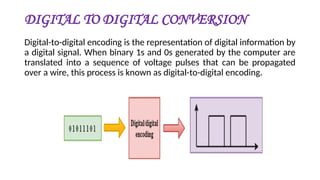 DIGITAL TO DIGITAL CONVERSION
Digital-to-digital encoding is the representation of digital information by
a digital signal. When binary 1s and 0s generated by the computer are
translated into a sequence of voltage pulses that can be propagated
over a wire, this process is known as digital-to-digital encoding.
 