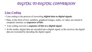 DIGITAL TO DIGITAL CONVERSION
Line Coding
• Line coding is the process of converting digital data to digital signals.
• Data, in the form of text, numbers, graphical images, audio, or video, are stored in
computer memory as sequences of bits .
• Line coding converts a sequence of bits to a digital signal.
• At the sender, digital data are encoded into a digital signal; at the receiver, the digital
data are recreated by decoding the digital signal.
 