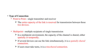 • Type of Connection
• Point to Point - single transmitter and receiver
 The entire capacity of the link is reserved for transmission between those
two devices.
• Multipoint - multiple recipients of single transmission
 In a multipoint environment, the capacity of the channel is shared, either
spatially or temporally.
 If several devices can use the link simultaneously, it is a spatially shared
connection.
 If users must take turns, it is a timeshared connection.
 