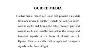 GUIDED MEDIA
Guided media, which are those that provide a conduit
from one device to another, include twisted-pair cable,
coaxial cable, and fiber-optic cable. Twisted pair and
coaxial cable use metallic conductors that accept and
transport signals in the form of electric current.
Optical fiber is a cable that accepts and transports
signals in the form of light
 