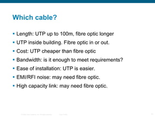 Which cable? Length: UTP up to 100m, fibre optic longer UTP inside building. Fibre optic in or out. Cost: UTP cheaper than fibre optic Bandwidth: is it enough to meet requirements? Ease of installation: UTP is easier. EMI/RFI noise: may need fibre optic. High capacity link: may need fibre optic. 