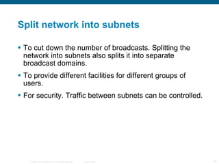 Split network into subnets To cut down the number of broadcasts. Splitting the network into subnets also splits it into separate broadcast domains. To provide different facilities for different groups of users. For security. Traffic between subnets can be controlled. 