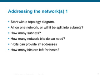 Addressing the network(s) 1 Start with a topology diagram. All on one network, or will it be split into subnets? How many subnets? How many network bits do we need? n bits can provide 2 n  addresses How many bits are left for hosts? 