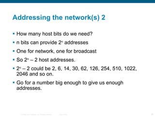 Addressing the network(s) 2 How many host bits do we need? n bits can provide 2 n  addresses One for network, one for broadcast So 2 n  – 2 host addresses. 2 n  – 2 could be 2, 6, 14, 30, 62, 126, 254, 510, 1022, 2046 and so on. Go for a number big enough to give us enough addresses. 