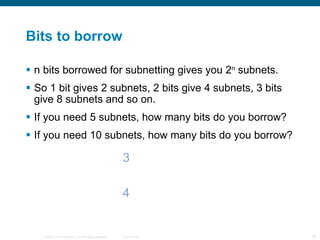 Bits to borrow n bits borrowed for subnetting gives you 2 n  subnets. So 1 bit gives 2 subnets, 2 bits give 4 subnets, 3 bits give 8 subnets and so on. If you need 5 subnets, how many bits do you borrow? If you need 10 subnets, how many bits do you borrow? 3 4 
