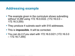 Addressing example The example given in the curriculum shows subnetting without VLSM using 172.16.0.0/22. (172.16.0.0 – 172.16.3.255) They produce 4 subnets each with 510 addresses. This is  impossible . It will be corrected. You can do it if you start with 172.16.0.0/21 (172.16.0.0 – 172.16.7.255) 
