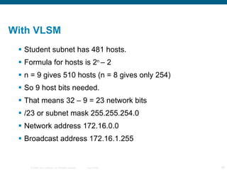 With VLSM  Student subnet has 481 hosts. Formula for hosts is 2 n  – 2 n = 9 gives 510 hosts (n = 8 gives only 254) So 9 host bits needed. That means 32 – 9 = 23 network bits /23 or subnet mask 255.255.254.0 Network address 172.16.0.0 Broadcast address 172.16.1.255 
