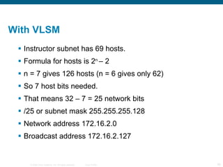 With VLSM  Instructor subnet has 69 hosts. Formula for hosts is 2 n  – 2 n = 7 gives 126 hosts (n = 6 gives only 62) So 7 host bits needed. That means 32 – 7 = 25 network bits /25 or subnet mask 255.255.255.128 Network address 172.16.2.0 Broadcast address 172.16.2.127 