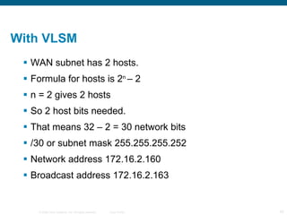 With VLSM  WAN subnet has 2 hosts. Formula for hosts is 2 n  – 2 n = 2 gives 2 hosts So 2 host bits needed. That means 32 – 2 = 30 network bits /30 or subnet mask 255.255.255.252 Network address 172.16.2.160 Broadcast address 172.16.2.163 