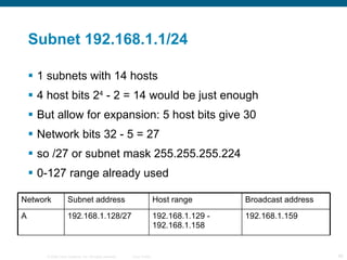 Subnet 192.168.1.1/24 1 subnets with 14 hosts  4 host bits 2 4  - 2 = 14 would be just enough But allow for expansion: 5 host bits give 30 Network bits 32 - 5 = 27  so /27 or subnet mask 255.255.255.224 0-127 range already used Network Subnet address Host range Broadcast address A 192.168.1.128/27 192.168.1.129 - 192.168.1.158 192.168.1.159 