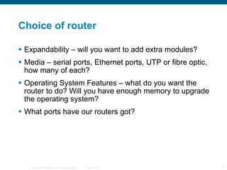 Choice of router Expandability – will you want to add extra modules? Media – serial ports, Ethernet ports, UTP or fibre optic, how many of each? Operating System Features – what do you want the router to do? Will you have enough memory to upgrade the operating system? What ports have our routers got? 