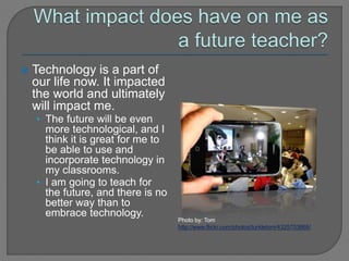  Technology is a part of
our life now. It impacted
the world and ultimately
will impact me.
• The future will be even
more technological, and I
think it is great for me to
be able to use and
incorporate technology in
my classrooms.
• I am going to teach for
the future, and there is no
better way than to
embrace technology.
Photo by: Tom
http://www.flickr.com/photos/turkletom/4325703868/
 