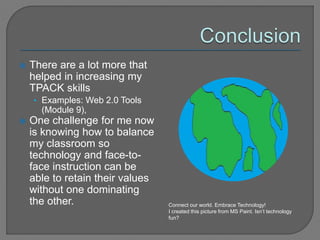  There are a lot more that
helped in increasing my
TPACK skills
• Examples: Web 2.0 Tools
(Module 9),
 One challenge for me now
is knowing how to balance
my classroom so
technology and face-to-
face instruction can be
able to retain their values
without one dominating
the other. Connect our world. Embrace Technology!
I created this picture from MS Paint. Isn’t technology
fun?
 