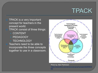  TPACK is a very important
concept for teachers in the
present world.
 TPACK consist of three things:
• CONTENT
• PEDAGOGY
• TECHNOLOGY
 Teachers need to be able to
incorporate the three concepts
together to use in a classroom.
Photo by: Alan Parkinson
https://www.flickr.com/photos/geographypages/82809635
84/
 