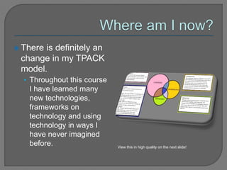  There is definitely an
change in my TPACK
model.
• Throughout this course
I have learned many
new technologies,
frameworks on
technology and using
technology in ways I
have never imagined
before. View this in high quality on the next slide!
 