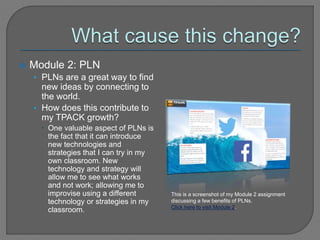  Module 2: PLN
• PLNs are a great way to find
new ideas by connecting to
the world.
• How does this contribute to
my TPACK growth?
 One valuable aspect of PLNs is
the fact that it can introduce
new technologies and
strategies that I can try in my
own classroom. New
technology and strategy will
allow me to see what works
and not work; allowing me to
improvise using a different
technology or strategies in my
classroom.
This is a screenshot of my Module 2 assignment
discussing a few benefits of PLNs.
Click here to visit Module 2.
 