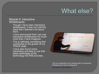  Module 6: Interactive
Whiteboards
• Though I have seen interactive
whiteboards, it was not until this
class that I learned a lot about
them.
• I have discovered that I can use
interactive whiteboards for much
more than I have imagined.
• This is definitely something that
contributes to the growth of my
TPACK skills.
• I have also found some
interesting activities to use that
takes advantage of the
technology the IWB provides.
This is a screenshot of me working with an Interactive
Whiteboard for Part A of Module 6.
Click here to visit Module 6
 