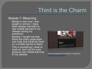  Module 7: Mlearning
• Maybe it was how I was
taught in school, I have
been always reluctant to
use mobile devices in my
classes during my
practicum.
• Module 7 taught me that
there are many great apps
and tools that could be used
on a mobile device to learn.
• This is something I need to
work on, but I am for sure
going to use mobile learning
in my classes. This is a screenshot of my Module 7 assignment.
Click here to visit Module 7.
 