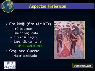 Aspectos Históricos
• Era Meiji (fim séc XIX)
– Pró-ocidente
– Fim do xogunato
– Industrialização
– Expansão territorial
• IMPERIALISMO
• Segunda Guerra
– Maior derrotado
profsumare.com
 