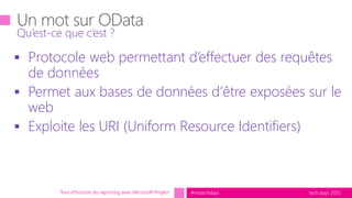 tech.days 2015#mstechdays
Qu’est-ce que c’est ?
Tour d’horizon du reporting avec Microsoft Project
 Protocole web permettant d’effectuer des requêtes
de données
 Permet aux bases de données d’être exposées sur le
web
 Exploite les URI (Uniform Resource Identifiers)
 