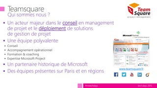 tech.days 2015#mstechdays
 Un acteur majeur dans le conseil en management
de projet et le déploiement de solutions
de gestion de projet
 Une équipe polyvalente
 Un partenaire historique de Microsoft
 Des équipes présentes sur Paris et en régions
Qui sommes nous ?
www.teamsquare.fr
 