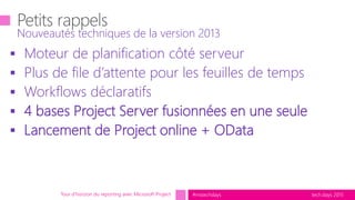 tech.days 2015#mstechdays
 Moteur de planification côté serveur
 Plus de file d’attente pour les feuilles de temps
 Workflows déclaratifs
 4 bases Project Server fusionnées en une seule
 Lancement de Project online + OData
Nouveautés techniques de la version 2013
Tour d’horizon du reporting avec Microsoft Project
 