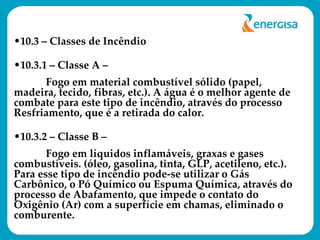 10.3 – Classes de Incêndio  10.3.1 – Classe A –  Fogo em material combustível sólido (papel, madeira, tecido, fibras, etc.). A água é o melhor agente de combate para este tipo de incêndio, através do processo Resfriamento, que é a retirada do calor. 10.3.2 – Classe B –  Fogo em líquidos inflamáveis, graxas e gases combustíveis. (óleo, gasolina, tinta, GLP, acetileno, etc.). Para esse tipo de incêndio pode-se utilizar o Gás Carbônico, o Pó Químico ou Espuma Química, através do processo de Abafamento, que impede o contato do Oxigênio (Ar) com a superfície em chamas, eliminado o comburente. 