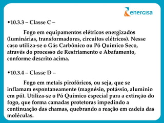 10.3.3 – Classe C –  Fogo em equipamentos elétricos energizados (luminárias, transformadores, circuitos elétricos). Nesse caso utiliza-se o Gás Carbônico ou Pó Químico Seco, através do processo de Resfriamento e Abafamento, conforme descrito acima. 10.3.4 – Classe D –  Fogo em metais pirofóricos, ou seja, que se inflamam espontaneamente (magnésio, potássio, alumínio em pó). Utiliza-se o Pó Químico especial para a extinção do fogo, que forma camadas protetoras impedindo a continuação das chamas, quebrando a reação em cadeia das moléculas. 