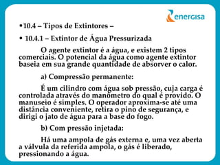 10.4 – Tipos de Extintores –  10.4.1 – Extintor de Água Pressurizada O agente extintor é a água, e existem 2 tipos comerciais. O potencial da água como agente extintor baseia em sua grande quantidade de absorver o calor. a) Compressão permanente:  É um cilindro com água sob pressão, cuja carga é controlada através do manômetro do qual é provido. O manuseio é simples. O operador aproxima-se até uma distância conveniente, retira o pino de segurança, e dirigi o jato de água para a base do fogo. b) Com pressão injetada:  Há uma ampola de gás externa e, uma vez aberta a válvula da referida ampola, o gás é liberado, pressionando a água. 