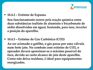 10.4.2 – Extintor de Espuma Seu funcionamento ocorre pela reação química entre duas substâncias (sulfato de alumínio e bicarbonato de sódio dissolvidos em água), bastando, para isso, inverter a posição do aparelho.  10.4.3 – Extintor de Gás Carbônico (CO2) Ao ser acionado o gatilho, o gás passa por uma válvula num forte jato. No combate com extintor de CO2, o operador deverá aproximar-se o máximo possível do foco, devido ao curto alcance de jato deste aparelho. Como não deixa resíduos, é ideal para equipamentos energizados. 