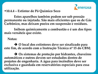10.4.4 – Extintor de Pó Químico Seco Estes aparelhos também podem ser sob pressão permanente ou injetada. São mais eficientes que os de Gás Carbônico, mas deixam poeira em suspensão e resíduos.  Inibem quimicamente a combustão e é um dos tipos mais versáteis que existe. Notas:     O local dos extintores deve ser sinalizado para este fim, de acordo com a Instrução Técnica nº 15 do CBM;    Os sistemas de proteção por hidrantes, chuveiros automáticos e outros devem ser estudados dentro de projetos de engenharia. A água para incêndios deve ser exclusiva e guardada em reservatórios especiais para essa utilização. 