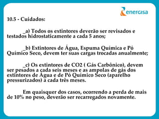 10.5 - Cuidados: _a) Todos os extintores deverão ser revisados e testados hidrostaticamente a cada 5 anos; _b) Extintores de Água, Espuma Química e Pó Químico Seco, devem ter suas cargas trocadas anualmente; _c) Os extintores de CO2 ( Gás Carbônico), devem ser pesados a cada seis meses e as ampolas de gás dos extintores de Água e de Pó Químico Seco (aparelho pressurizados) a cada três meses. Em quaisquer dos casos, ocorrendo a perda de mais de 10% no peso, deverão ser recarregados novamente. 