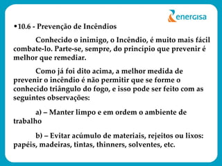 10.6 - Prevenção de Incêndios Conhecido o inimigo, o Incêndio, é muito mais fácil combate-lo. Parte-se, sempre, do princípio que prevenir é melhor que remediar. Como já foi dito acima, a melhor medida de prevenir o incêndio é não permitir que se forme o conhecido triângulo do fogo, e isso pode ser feito com as seguintes observações: a) – Manter limpo e em ordem o ambiente de trabalho b) – Evitar acúmulo de materiais, rejeitos ou lixos: papéis, madeiras, tintas, thinners, solventes, etc. 