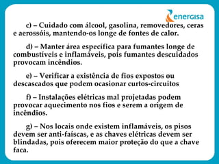 c) – Cuidado com álcool, gasolina, removedores, ceras e aerossóis, mantendo-os longe de fontes de calor. d) – Manter área específica para fumantes longe de combustíveis e inflamáveis, pois fumantes descuidados provocam incêndios. e) – Verificar a existência de fios expostos ou descascados que podem ocasionar curtos-circuitos f) – Instalações elétricas mal projetadas podem provocar aquecimento nos fios e serem a origem de incêndios. g) – Nos locais onde existem inflamáveis, os pisos devem ser anti-faíscas, e as chaves elétricas devem ser blindadas, pois oferecem maior proteção do que a chave faca. 