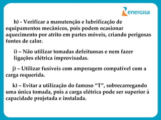 h) - Verificar a manutenção e lubrificação de equipamentos mecânicos, pois podem ocasionar aquecimento por atrito em partes móveis, criando perigosas fontes de calor. i) – Não utilizar tomadas defeituosas e nem fazer ligações elétrica improvisadas. j) – Utilizar fusíveis com amperagem compatível com a carga requerida. k) – Evitar a utilização do famoso “T”, sobrecarregando uma única tomada, pois a carga elétrica pode ser superior à capacidade projetada e instalada. 