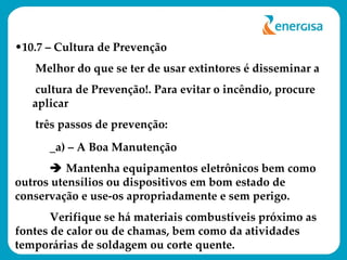 10.7 – Cultura de Prevenção Melhor do que se ter de usar extintores é disseminar a  cultura de Prevenção!. Para evitar o incêndio, procure aplicar  três passos de prevenção: _a) – A Boa Manutenção    Mantenha equipamentos eletrônicos bem como outros utensílios ou dispositivos em bom estado de conservação e use-os apropriadamente e sem perigo.  Verifique se há materiais combustíveis próximo as fontes de calor ou de chamas, bem como da atividades temporárias de soldagem ou corte quente. 