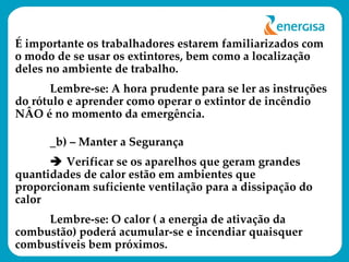É importante os trabalhadores estarem familiarizados com o modo de se usar os extintores, bem como a localização deles no ambiente de trabalho.  Lembre-se: A hora prudente para se ler as instruções do rótulo e aprender como operar o extintor de incêndio NÂO é no momento da emergência. _b) – Manter a Segurança    Verificar se os aparelhos que geram grandes quantidades de calor estão em ambientes que proporcionam suficiente ventilação para a dissipação do calor  Lembre-se: O calor ( a energia de ativação da combustão) poderá acumular-se e incendiar quaisquer combustíveis bem próximos.   