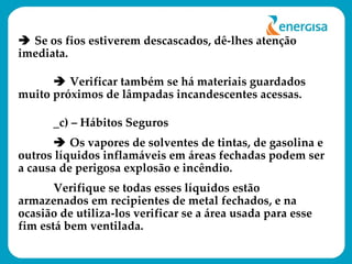    Se os fios estiverem descascados, dê-lhes atenção imediata.     Verificar também se há materiais guardados muito próximos de lâmpadas incandescentes acessas. _c) – Hábitos Seguros    Os vapores de solventes de tintas, de gasolina e outros líquidos inflamáveis em áreas fechadas podem ser a causa de perigosa explosão e incêndio.  Verifique se todas esses líquidos estão armazenados em recipientes de metal fechados, e na ocasião de utiliza-los verificar se a área usada para esse fim está bem ventilada. 