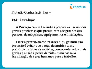 Proteção Contra Incêndios – 10.1 – Introdução - A Proteção contra Incêndios procura evitar um dos graves problemas que prejudicam a segurança das pessoas, de máquinas, equipamentos e instalações. Fazer a prevenção contra incêndios, garantir sua proteção é evitar que o fogo destruidor cause prejuízos de todas as espécies, começando pelos mais graves que são a perda de vidas humanas ou a inutilização de seres humanos para o trabalho.  