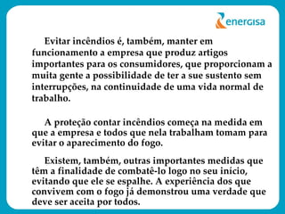 Evitar incêndios é, também, manter em funcionamento a empresa que produz artigos importantes para os consumidores, que proporcionam a muita gente a possibilidade de ter a sue sustento sem interrupções, na continuidade de uma vida normal de trabalho. A proteção contar incêndios começa na medida em que a empresa e todos que nela trabalham tomam para evitar o aparecimento do fogo.  Existem, também, outras importantes medidas que têm a finalidade de combatê-lo logo no seu início, evitando que ele se espalhe. A experiência dos que convivem com o fogo já demonstrou uma verdade que deve ser aceita por todos.  