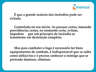 É que a grande maioria dos incêndios pode ser evitada.  Controlada no seu início. As pessoas certas, tomando providências certas, no momento certo, evitam, impedem  que um princípio de incêndio se transforme em destruição completa. Mas para combater o fogo é necessário ter bons equipamentos de combate, é indispensável que se saiba como utilizá-los e é preciso conhecer o inimigo que se pretende dominar, eliminar. 