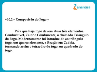10.2 – Composição do Fogo – Para que haja fogo devem atuar três elementos. Combustível, Calor e Comburente, o chamado Triângulo do Fogo. Modernamente foi introduzido ao triângulo fogo, um quarto elemento, a Reação em Cadeia, formando assim o tetraedro do fogo, ou quadrado do fogo. 
