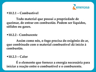 10.2.1 – Combustível  Todo material que possui a propriedade de queimar, de entrar em combustão. Podem ser líquidos, sólidos ou gases. 10.2.2 - Comburente Assim como nós, o fogo precisa do oxigênio do ar, que combinado com o material combustível dá início à combustão. 10.2.3 – Calor É o elemento que fornece a energia necessária para iniciar a reação entre o combustível e o comburente. 